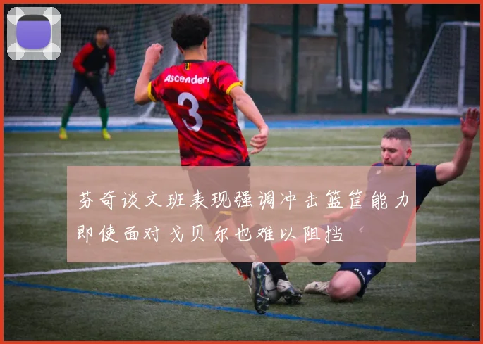 芬奇谈文班表现强调冲击篮筐能力即使面对戈贝尔也难以阻挡