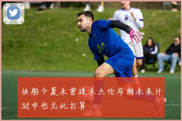 快船今夏未曾追求杰伦布朗未来计划中也无此打算
