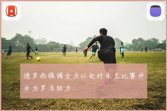 德罗西强调全力以赴对米兰比赛并非为罗马助力