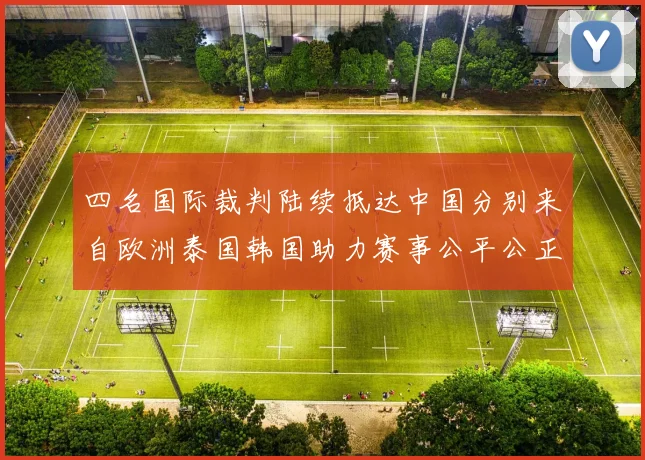 四名国际裁判陆续抵达中国分别来自欧洲泰国韩国助力赛事公平公正