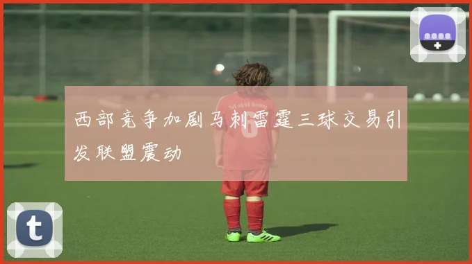 西部竞争加剧马刺雷霆三球交易引发联盟震动