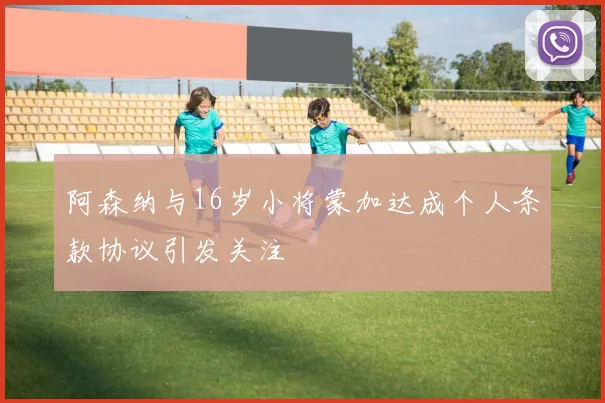 阿森纳与16岁小将蒙加达成个人条款协议引发关注