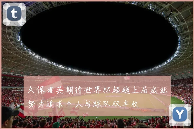 久保建英期待世界杯超越上届成就努力追求个人与球队双丰收