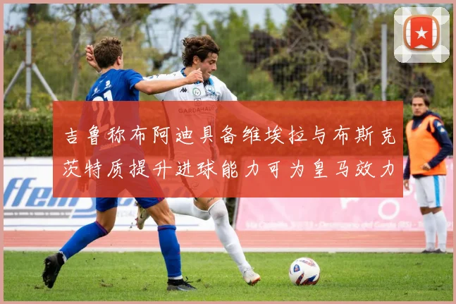 吉鲁称布阿迪具备维埃拉与布斯克茨特质提升进球能力可为皇马效力