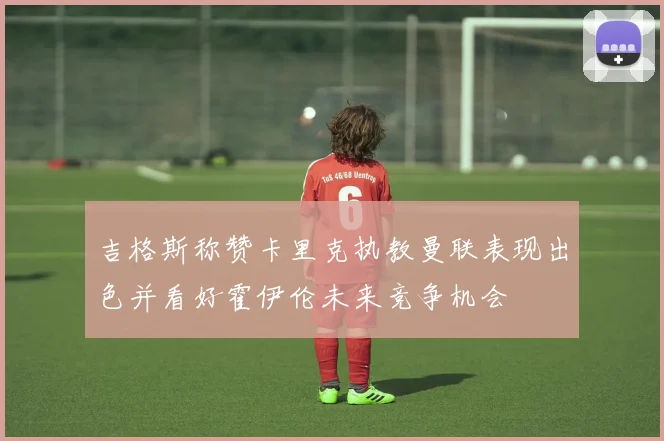 吉格斯称赞卡里克执教曼联表现出色并看好霍伊伦未来竞争机会